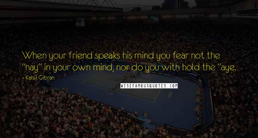 Kahlil Gibran Quotes: When your friend speaks his mind you fear not the "nay" in your own mind, nor do you with hold the "aye.