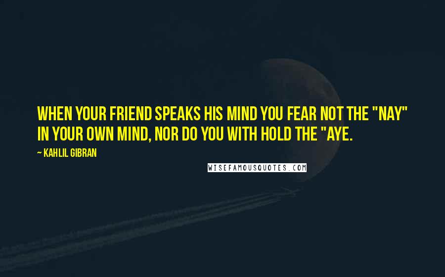 Kahlil Gibran Quotes: When your friend speaks his mind you fear not the "nay" in your own mind, nor do you with hold the "aye.