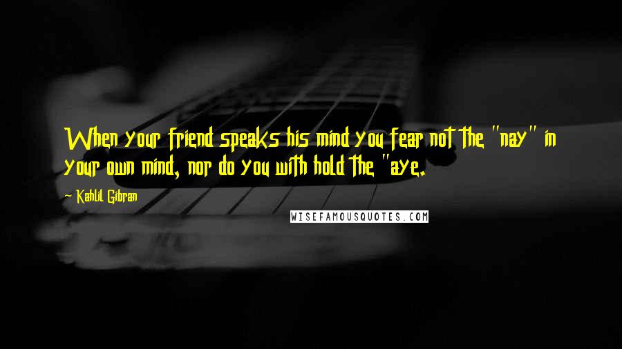 Kahlil Gibran Quotes: When your friend speaks his mind you fear not the "nay" in your own mind, nor do you with hold the "aye.
