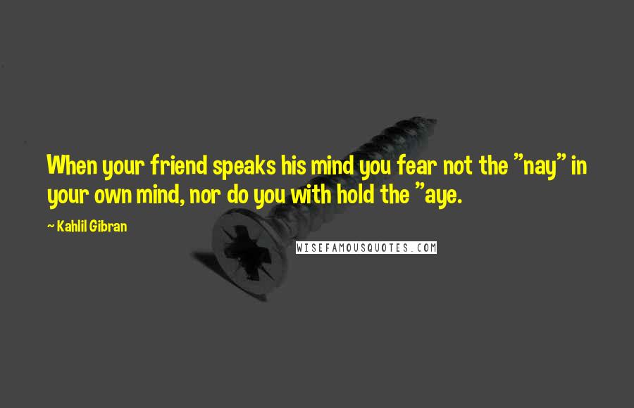 Kahlil Gibran Quotes: When your friend speaks his mind you fear not the "nay" in your own mind, nor do you with hold the "aye.