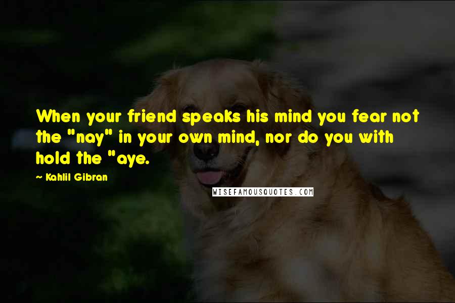 Kahlil Gibran Quotes: When your friend speaks his mind you fear not the "nay" in your own mind, nor do you with hold the "aye.