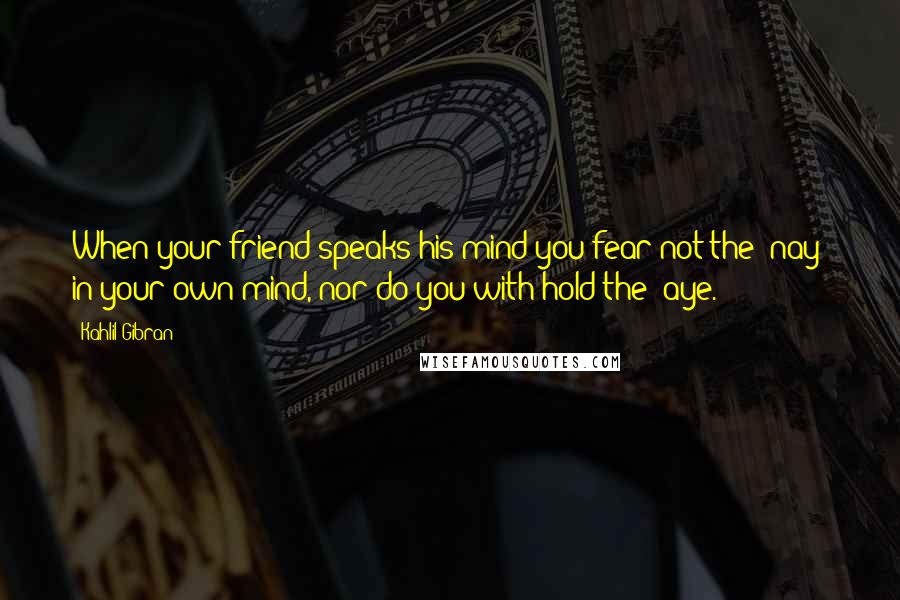 Kahlil Gibran Quotes: When your friend speaks his mind you fear not the "nay" in your own mind, nor do you with hold the "aye.