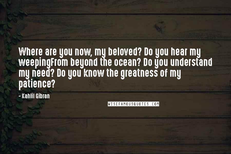 Kahlil Gibran Quotes: Where are you now, my beloved? Do you hear my weepingFrom beyond the ocean? Do you understand my need? Do you know the greatness of my patience?