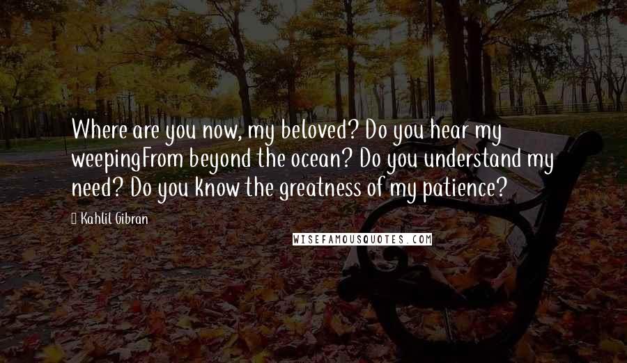 Kahlil Gibran Quotes: Where are you now, my beloved? Do you hear my weepingFrom beyond the ocean? Do you understand my need? Do you know the greatness of my patience?