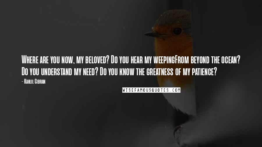 Kahlil Gibran Quotes: Where are you now, my beloved? Do you hear my weepingFrom beyond the ocean? Do you understand my need? Do you know the greatness of my patience?