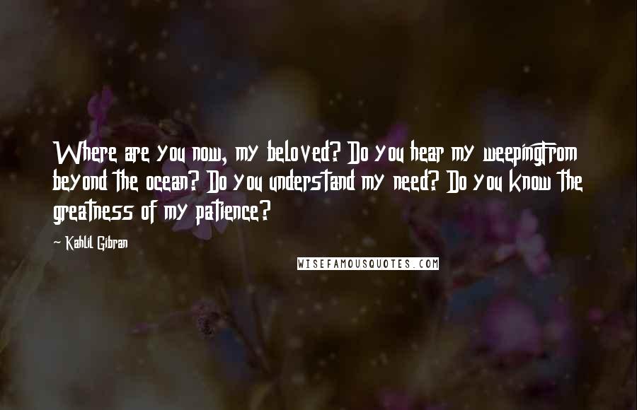 Kahlil Gibran Quotes: Where are you now, my beloved? Do you hear my weepingFrom beyond the ocean? Do you understand my need? Do you know the greatness of my patience?