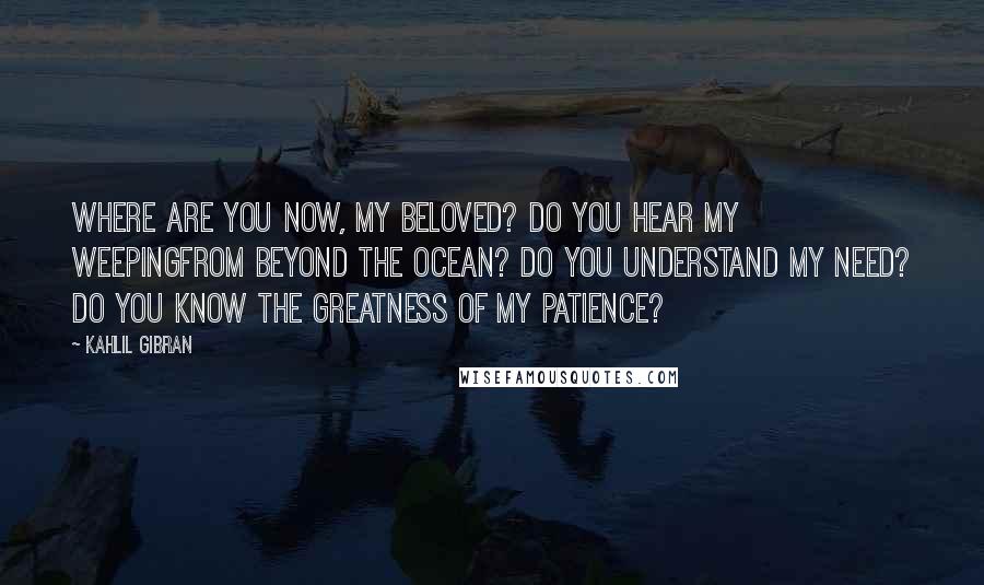Kahlil Gibran Quotes: Where are you now, my beloved? Do you hear my weepingFrom beyond the ocean? Do you understand my need? Do you know the greatness of my patience?