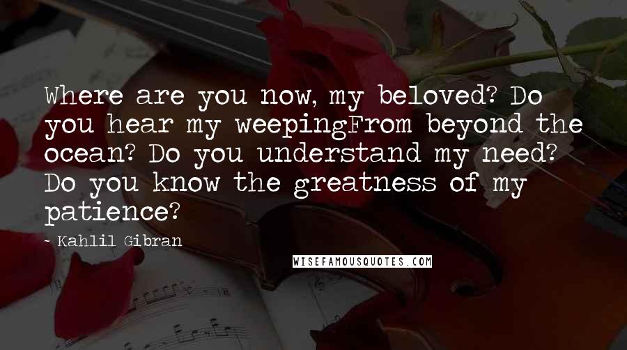 Kahlil Gibran Quotes: Where are you now, my beloved? Do you hear my weepingFrom beyond the ocean? Do you understand my need? Do you know the greatness of my patience?