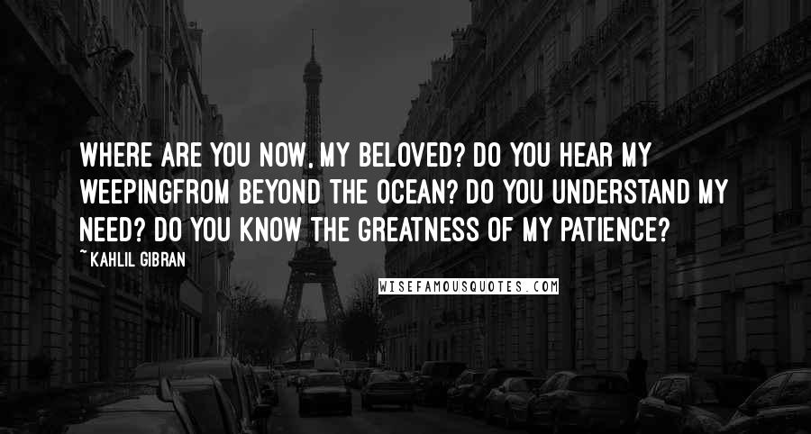 Kahlil Gibran Quotes: Where are you now, my beloved? Do you hear my weepingFrom beyond the ocean? Do you understand my need? Do you know the greatness of my patience?