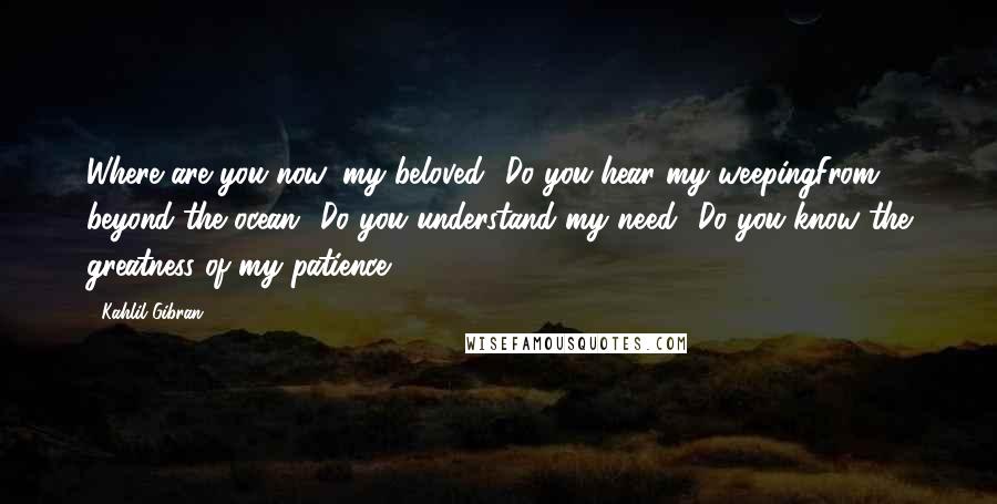 Kahlil Gibran Quotes: Where are you now, my beloved? Do you hear my weepingFrom beyond the ocean? Do you understand my need? Do you know the greatness of my patience?