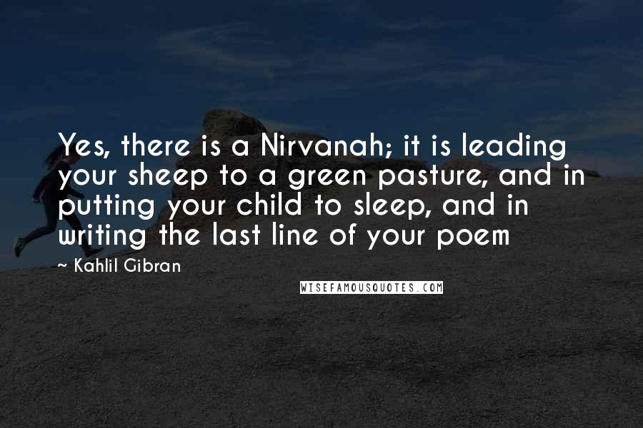 Kahlil Gibran Quotes: Yes, there is a Nirvanah; it is leading your sheep to a green pasture, and in putting your child to sleep, and in writing the last line of your poem