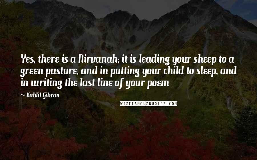 Kahlil Gibran Quotes: Yes, there is a Nirvanah; it is leading your sheep to a green pasture, and in putting your child to sleep, and in writing the last line of your poem