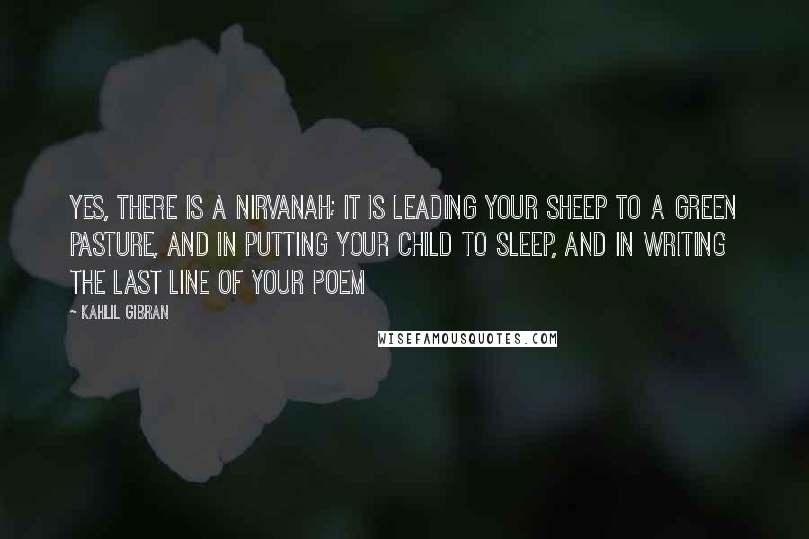Kahlil Gibran Quotes: Yes, there is a Nirvanah; it is leading your sheep to a green pasture, and in putting your child to sleep, and in writing the last line of your poem