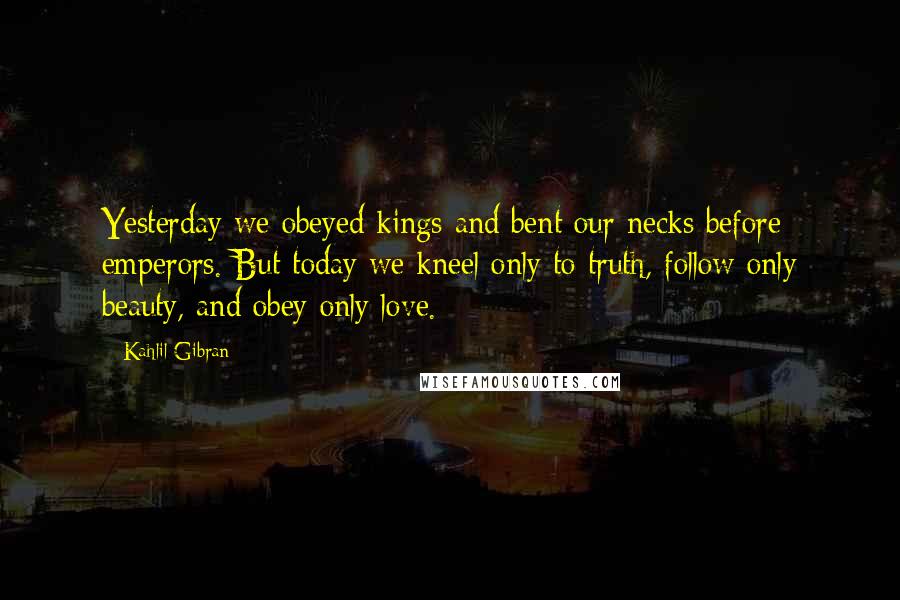 Kahlil Gibran Quotes: Yesterday we obeyed kings and bent our necks before emperors. But today we kneel only to truth, follow only beauty, and obey only love.