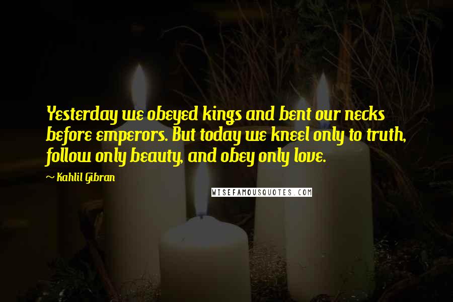 Kahlil Gibran Quotes: Yesterday we obeyed kings and bent our necks before emperors. But today we kneel only to truth, follow only beauty, and obey only love.