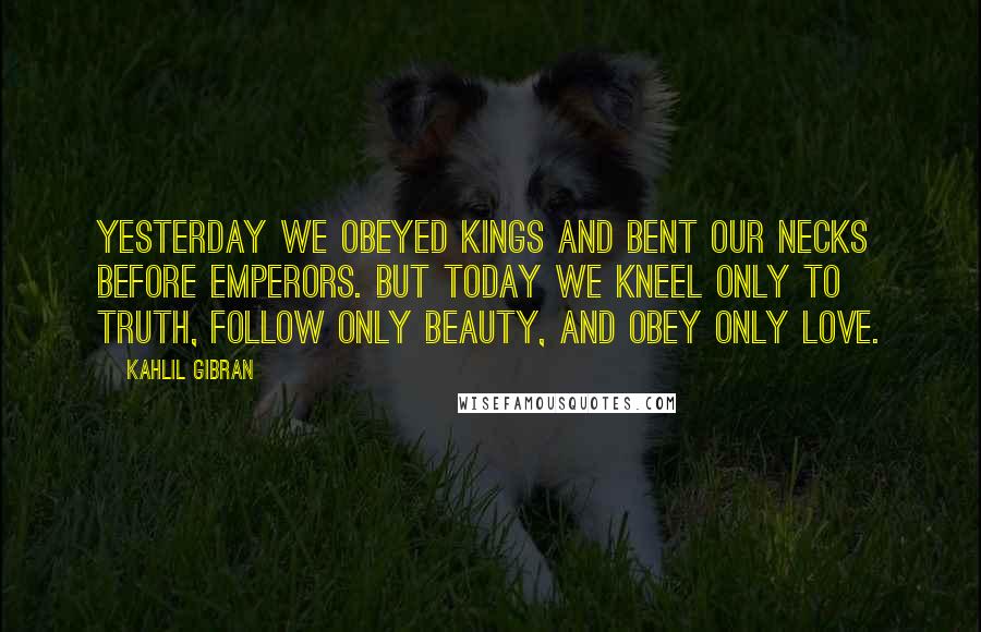 Kahlil Gibran Quotes: Yesterday we obeyed kings and bent our necks before emperors. But today we kneel only to truth, follow only beauty, and obey only love.