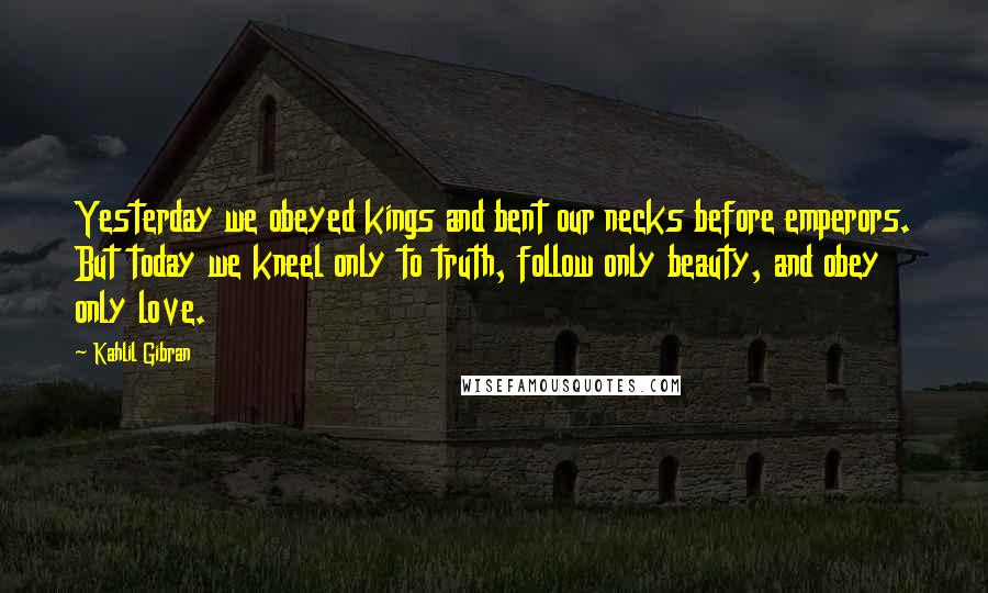 Kahlil Gibran Quotes: Yesterday we obeyed kings and bent our necks before emperors. But today we kneel only to truth, follow only beauty, and obey only love.