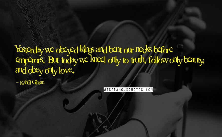 Kahlil Gibran Quotes: Yesterday we obeyed kings and bent our necks before emperors. But today we kneel only to truth, follow only beauty, and obey only love.