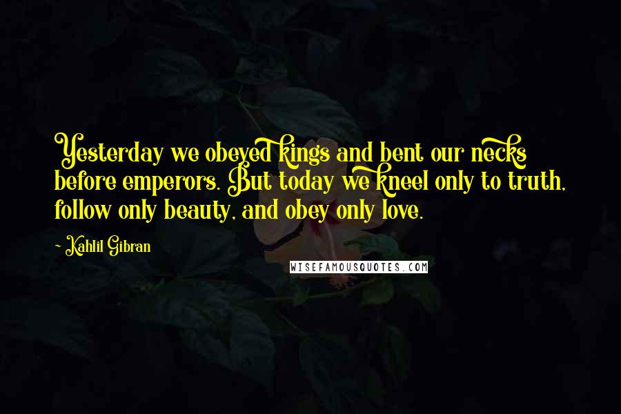 Kahlil Gibran Quotes: Yesterday we obeyed kings and bent our necks before emperors. But today we kneel only to truth, follow only beauty, and obey only love.
