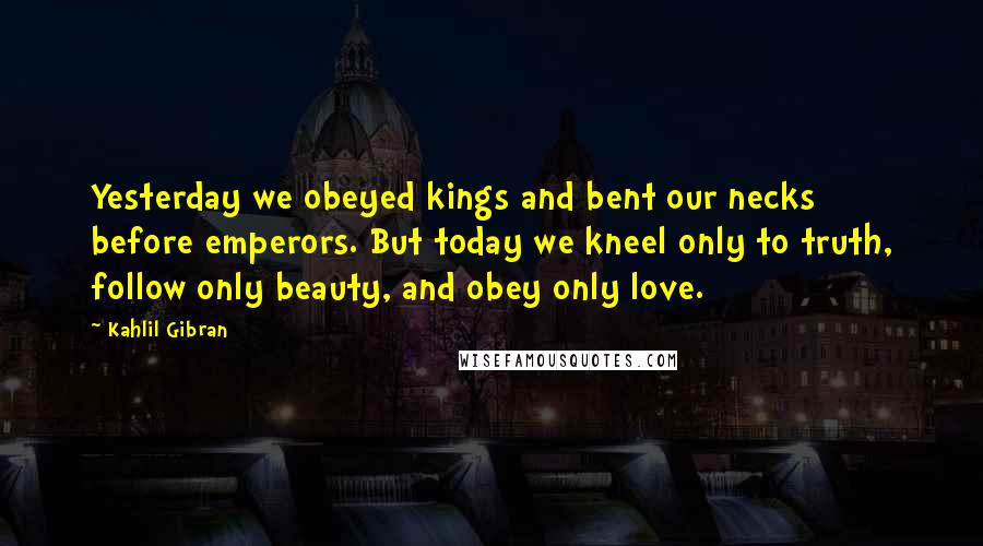 Kahlil Gibran Quotes: Yesterday we obeyed kings and bent our necks before emperors. But today we kneel only to truth, follow only beauty, and obey only love.