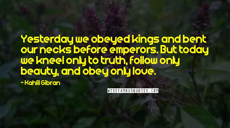 Kahlil Gibran Quotes: Yesterday we obeyed kings and bent our necks before emperors. But today we kneel only to truth, follow only beauty, and obey only love.