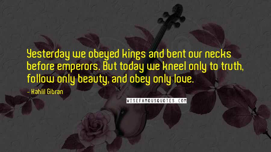 Kahlil Gibran Quotes: Yesterday we obeyed kings and bent our necks before emperors. But today we kneel only to truth, follow only beauty, and obey only love.