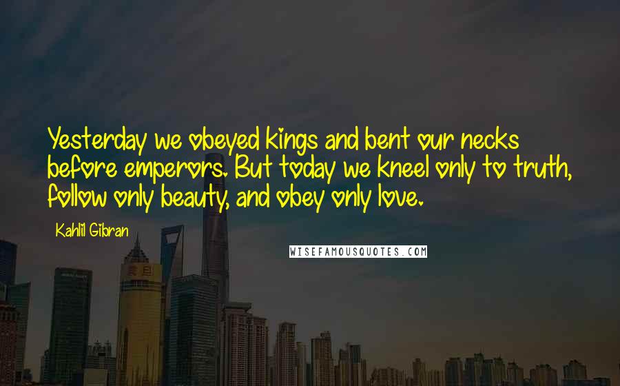 Kahlil Gibran Quotes: Yesterday we obeyed kings and bent our necks before emperors. But today we kneel only to truth, follow only beauty, and obey only love.