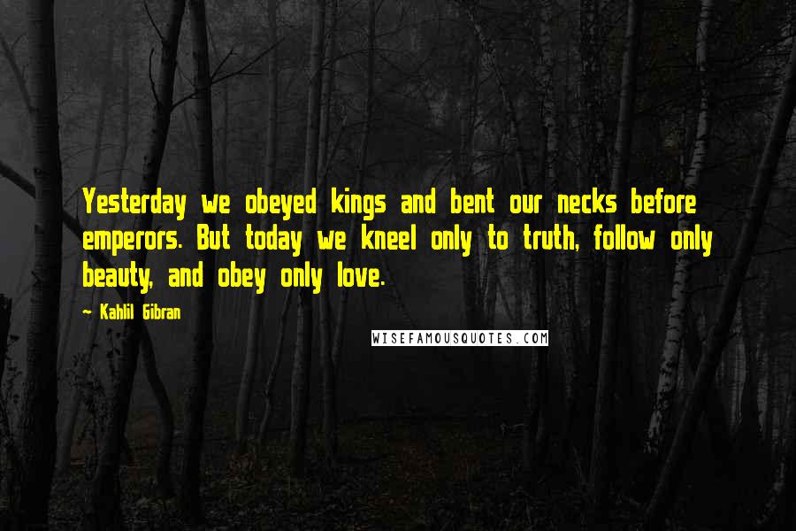 Kahlil Gibran Quotes: Yesterday we obeyed kings and bent our necks before emperors. But today we kneel only to truth, follow only beauty, and obey only love.