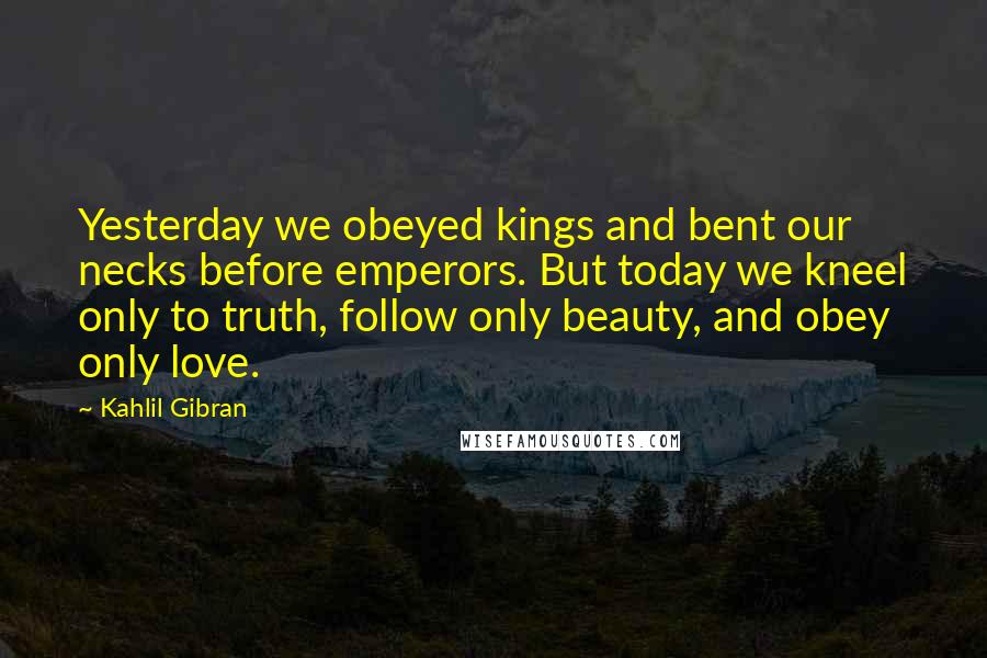 Kahlil Gibran Quotes: Yesterday we obeyed kings and bent our necks before emperors. But today we kneel only to truth, follow only beauty, and obey only love.