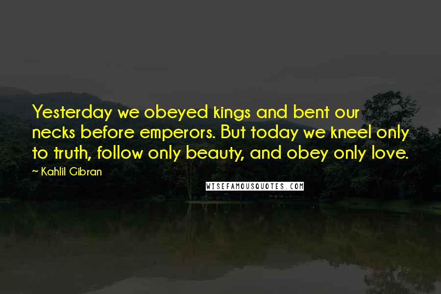 Kahlil Gibran Quotes: Yesterday we obeyed kings and bent our necks before emperors. But today we kneel only to truth, follow only beauty, and obey only love.