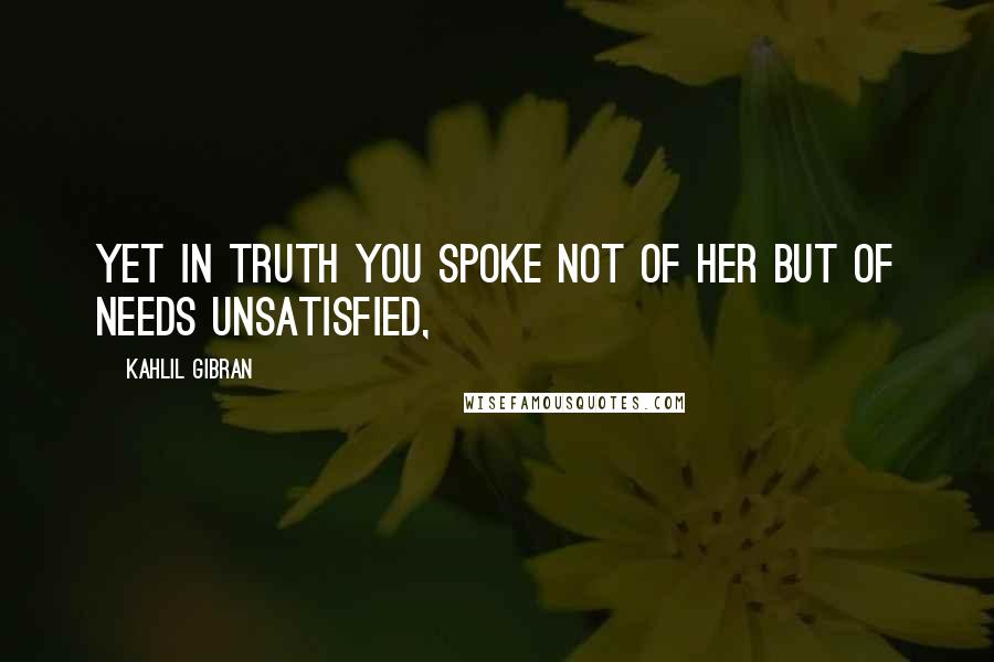 Kahlil Gibran Quotes: Yet in truth you spoke not of her but of needs unsatisfied,