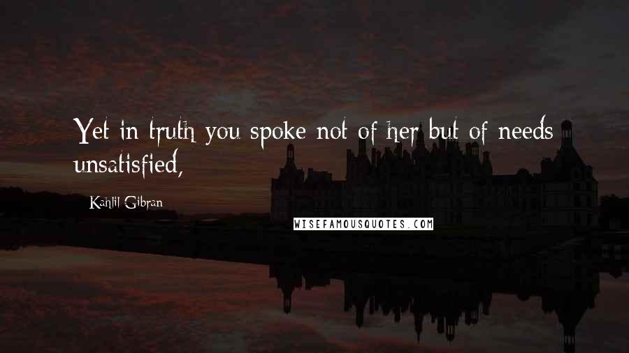 Kahlil Gibran Quotes: Yet in truth you spoke not of her but of needs unsatisfied,