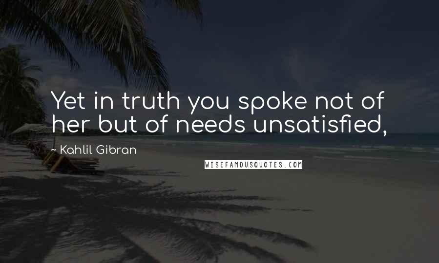 Kahlil Gibran Quotes: Yet in truth you spoke not of her but of needs unsatisfied,