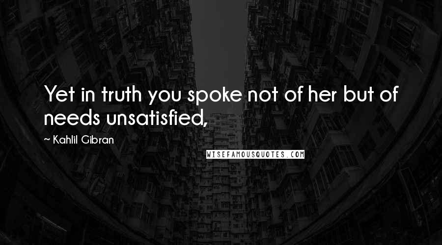 Kahlil Gibran Quotes: Yet in truth you spoke not of her but of needs unsatisfied,
