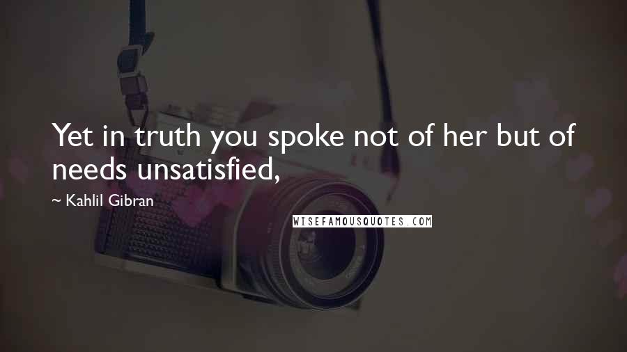 Kahlil Gibran Quotes: Yet in truth you spoke not of her but of needs unsatisfied,