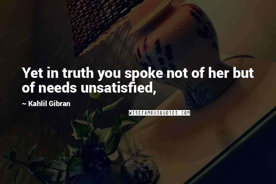 Kahlil Gibran Quotes: Yet in truth you spoke not of her but of needs unsatisfied,