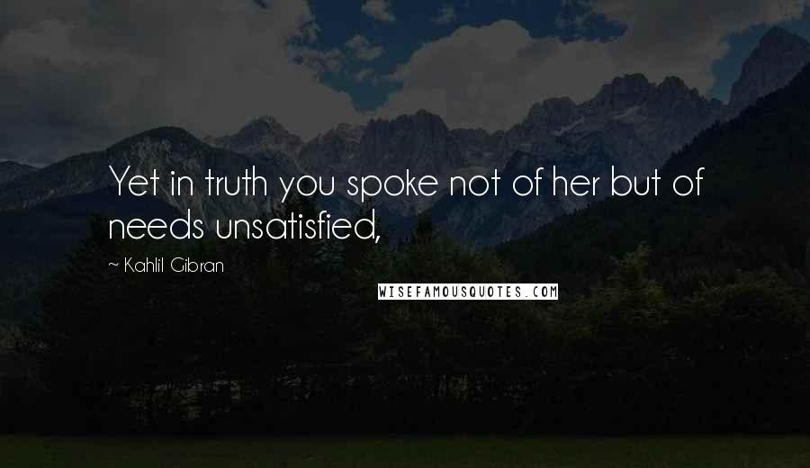 Kahlil Gibran Quotes: Yet in truth you spoke not of her but of needs unsatisfied,