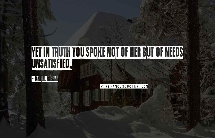 Kahlil Gibran Quotes: Yet in truth you spoke not of her but of needs unsatisfied,