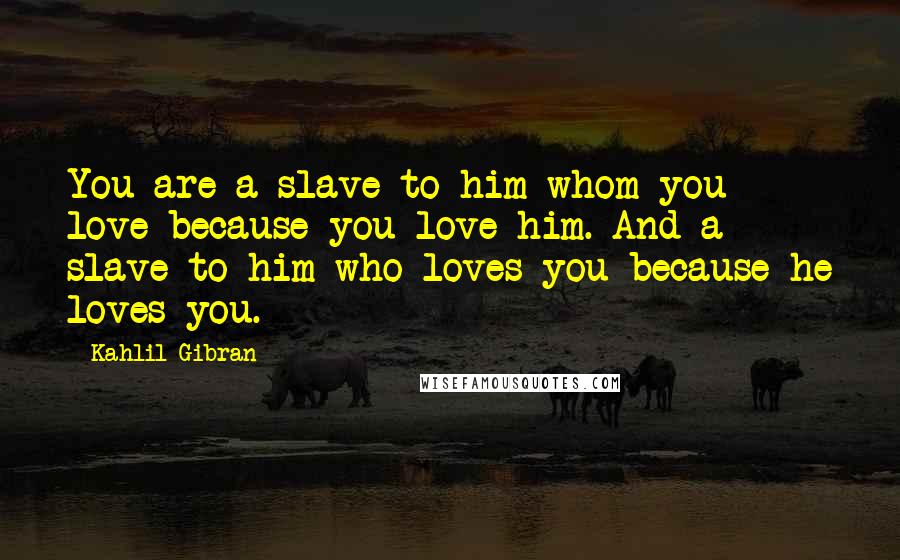 Kahlil Gibran Quotes: You are a slave to him whom you love because you love him. And a slave to him who loves you because he loves you.