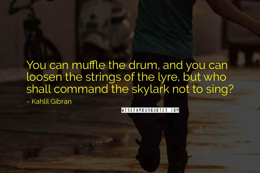 Kahlil Gibran Quotes: You can muffle the drum, and you can loosen the strings of the lyre, but who shall command the skylark not to sing?