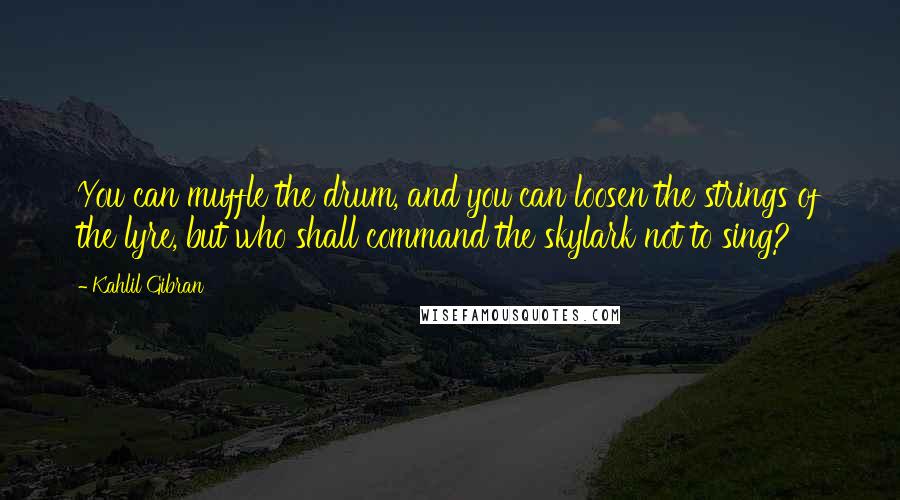 Kahlil Gibran Quotes: You can muffle the drum, and you can loosen the strings of the lyre, but who shall command the skylark not to sing?