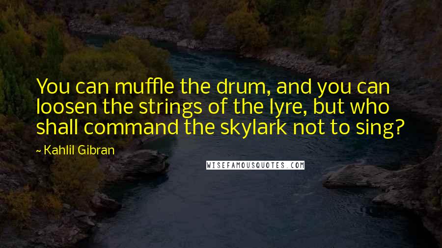 Kahlil Gibran Quotes: You can muffle the drum, and you can loosen the strings of the lyre, but who shall command the skylark not to sing?