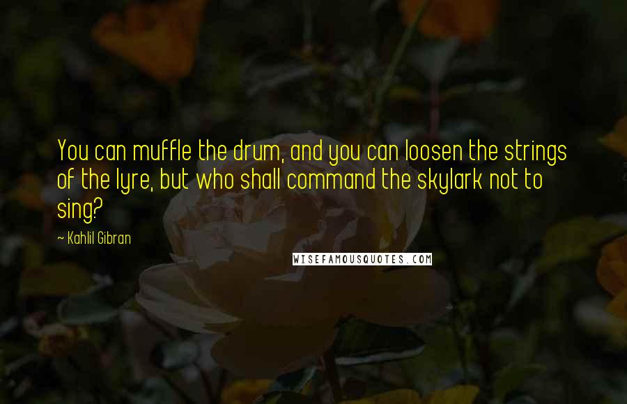 Kahlil Gibran Quotes: You can muffle the drum, and you can loosen the strings of the lyre, but who shall command the skylark not to sing?