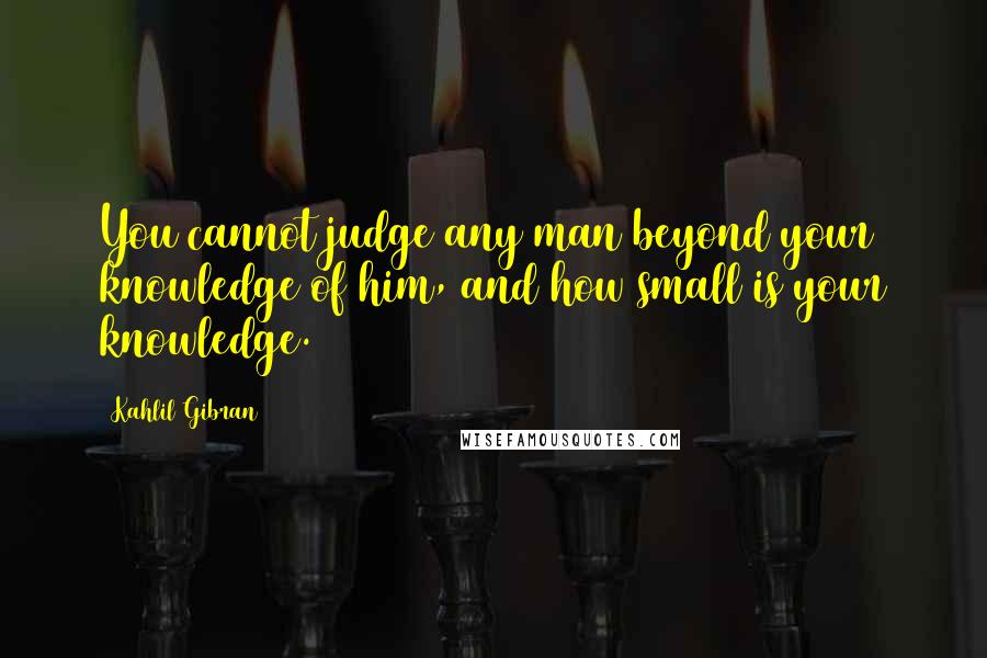 Kahlil Gibran Quotes: You cannot judge any man beyond your knowledge of him, and how small is your knowledge.