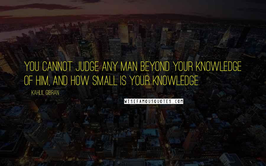 Kahlil Gibran Quotes: You cannot judge any man beyond your knowledge of him, and how small is your knowledge.