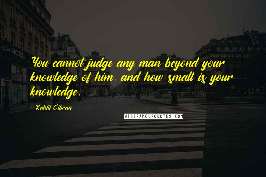 Kahlil Gibran Quotes: You cannot judge any man beyond your knowledge of him, and how small is your knowledge.