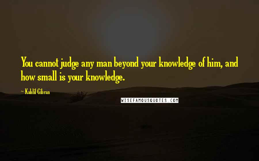 Kahlil Gibran Quotes: You cannot judge any man beyond your knowledge of him, and how small is your knowledge.