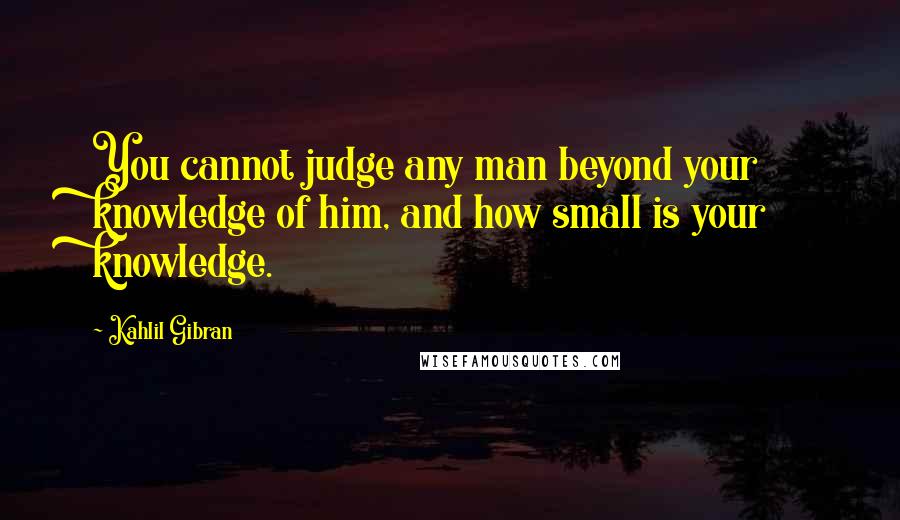 Kahlil Gibran Quotes: You cannot judge any man beyond your knowledge of him, and how small is your knowledge.
