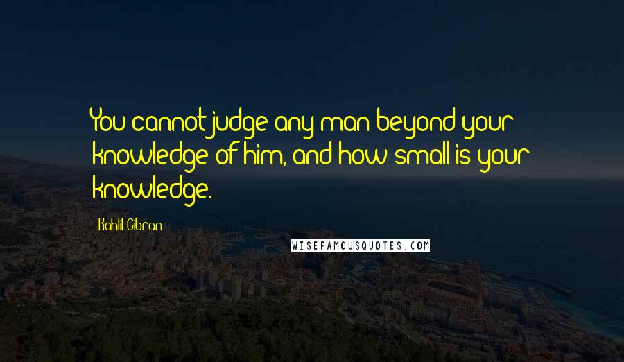Kahlil Gibran Quotes: You cannot judge any man beyond your knowledge of him, and how small is your knowledge.