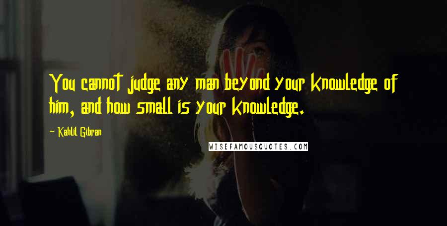Kahlil Gibran Quotes: You cannot judge any man beyond your knowledge of him, and how small is your knowledge.